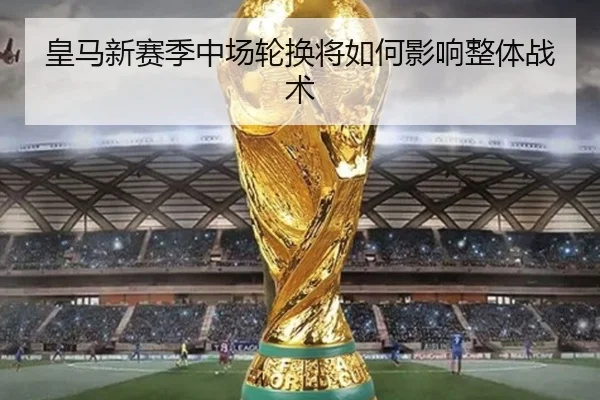 皇马新赛季中场轮换将如何影响整体战术