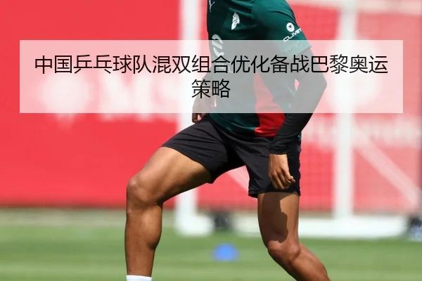 中国乒乓球队混双组合优化备战巴黎奥运策略